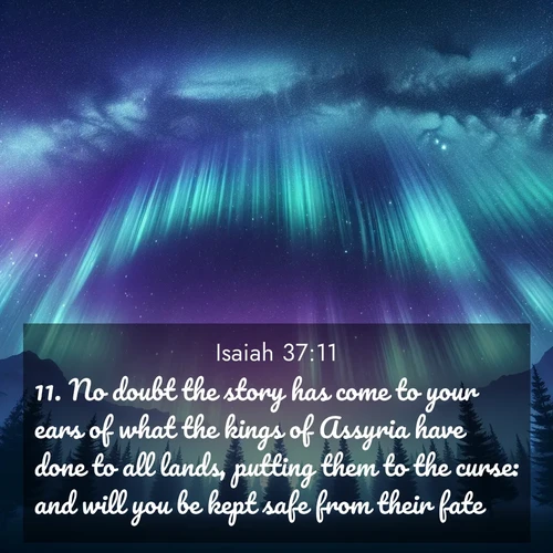 BasicEnglish Isaiah  ; image nature: image with the bible verse :No doubt the story has come to your ears of what the kings of Assyria have done to all lands, putting them to the curse: and will you be kept safe from their fate? ; Explore Bible verse images beautifully illustrated with spring scenes, such as blooming meadows, trees in full bloom, and tranquil streams. These landscapes convey divine hope and vitality. Download and share verses like KJV Isaiah 37:11. Current verse is overlayed with the thematic nature scene : Aurora borealis ripples like cosmic curtains. Pine trees stand sentinel beneath the light show. ; 37:11