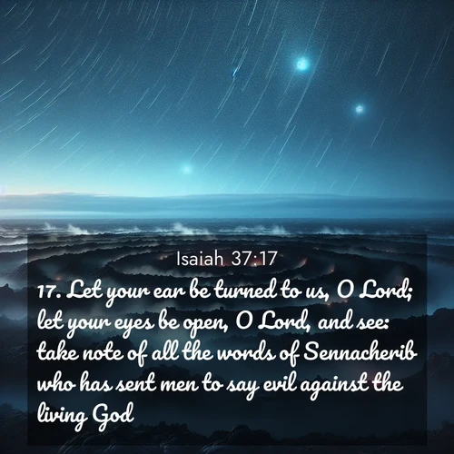 BasicEnglish Isaiah  ; image nature: image with the bible verse :Let your ear be turned to us, O Lord; let your eyes be open, O Lord, and see: take note of all the words of Sennacherib who has sent men to say evil against the living God. ; Admire Bible images evoking autumn, with warm colors of fallen leaves, harvested fields, and tranquil woods. These inspiring landscapes reflect the transition and beauty of God&#039;s creation. Download verses like KJV Isaiah 37:17. Current verse is overlayed with the thematic nature scene : Volcanic steam rises through a field of black lava. Stars wheel overhead in the thin air. ; 37:17