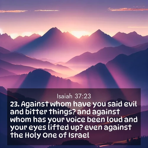 BasicEnglish Isaiah  ; image nature: image with the bible verse :Against whom have you said evil and bitter things? and against whom has your voice been loud and your eyes lifted up? even against the Holy One of Israel. ; Access a vast collection of Bible verse images illustrated with natural landscapes like calm rivers, blooming fields, and bright horizons. These images emphasize the serenity and splendor of God&#039;s creation, accompanied by aesthetic fonts and joyful colors. Download verses like KJV Isaiah 37:23 and share them. Current verse is overlayed with the thematic nature scene : Morning sun ignites mountain peaks. Valleys still sleep in purple shadow. ; 37:23
