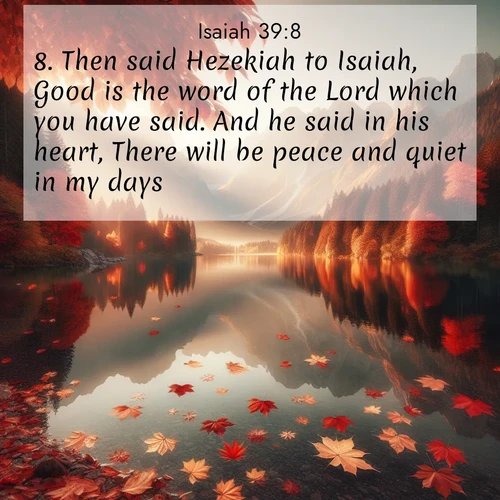 BasicEnglish Isaiah  ; image nature: image with the bible verse :Then said Hezekiah to Isaiah, Good is the word of the Lord which you have said. And he said in his heart, There will be peace and quiet in my days. ; Explore Bible verses combined with serene beach photos, desert dunes, and infinite skies, highlighting God&#039;s majesty in every landscape. Download and share inspiring verses like KJV Isaiah 39:8. Current verse is overlayed with the thematic nature scene : Autumn leaves scatter across mirror-like mountain lakes. ; 39:8