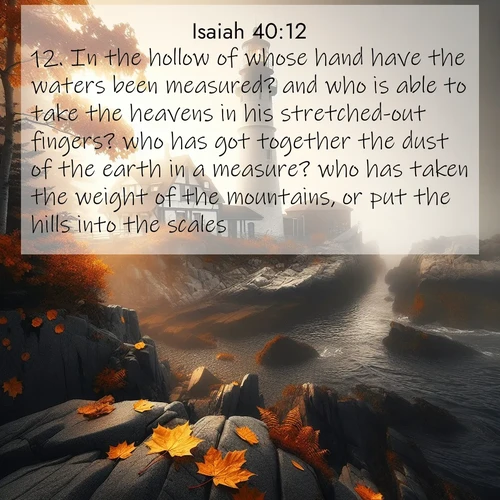 BasicEnglish Isaiah  ; image nature: image with the bible verse :In the hollow of whose hand have the waters been measured? and who is able to take the heavens in his stretched-out fingers? who has got together the dust of the earth in a measure? who has taken the weight of the mountains, or put the hills into the scales? ; Admire stunning Bible verse images paired with photos of peaceful landscapes, such as foggy mornings, serene rivers, and blooming gardens. Download these free images and share verses like KJV Isaiah 40:12. Current verse is overlayed with the thematic nature scene : Autumn fog shrouds a lighthouse on rocky shores. ; 40:12