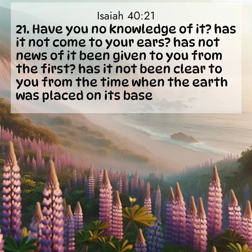 BasicEnglish Isaiah  ; image nature: image with the bible verse :Have you no knowledge of it? has it not come to your ears? has not news of it been given to you from the first? has it not been clear to you from the time when the earth was placed on its base? ; Explore a collection of free Bible verse images paired with serene landscapes like golden beaches, verdant forests, and clear blue skies. Each image is ideal for desktop or phone wallpapers. Share verses like KJV Isaiah 40:21. Current verse is overlayed with the thematic nature scene : Wild lupines carpet coastal bluffs. Pacific fog rolls in like smoke. ; 40:21