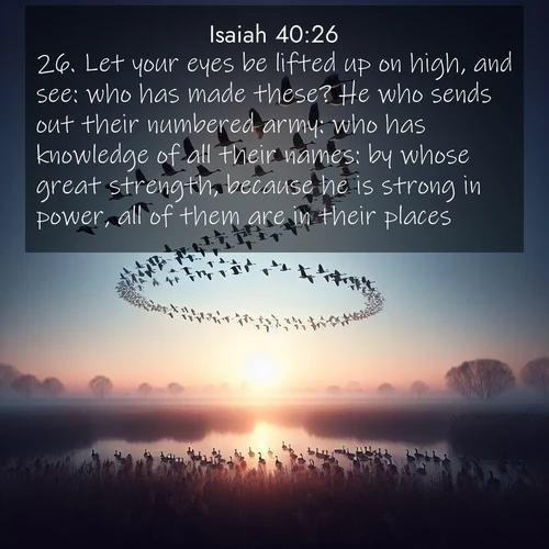 BasicEnglish Isaiah  ; image nature: image with the bible verse :Let your eyes be lifted up on high, and see: who has made these? He who sends out their numbered army: who has knowledge of all their names: by whose great strength, because he is strong in power, all of them are in their places. ; Admire stunning Bible verse images paired with photos of peaceful landscapes, such as foggy mornings, serene rivers, and blooming gardens. Download these free images and share verses like KJV Isaiah 40:26. Current verse is overlayed with the thematic nature scene : Wild geese arrow through dawn sky. Their calls wake sleeping marshes. ; 40:26