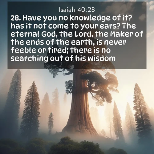 BasicEnglish Isaiah  ; image nature: image with the bible verse :Have you no knowledge of it? has it not come to your ears? The eternal God, the Lord, the Maker of the ends of the earth, is never feeble or tired; there is no searching out of his wisdom. ; Download inspiring Bible verse images featuring stunning natural vistas, from tropical islands to rolling hills. These free images make perfect wallpapers or gifts. Share verses like KJV Isaiah 40:28. Current verse is overlayed with the thematic nature scene : A giant sequoia reaches through morning fog. Centuries of growth stretch skyward in silent majesty. ; 40:28