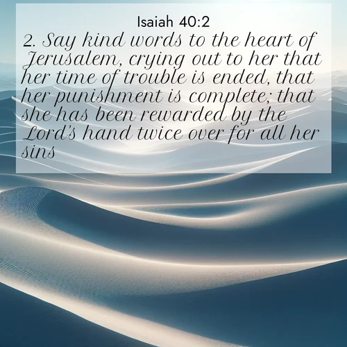 BasicEnglish Isaiah  ; image nature: image with the bible verse :Say kind words to the heart of Jerusalem, crying out to her that her time of trouble is ended, that her punishment is complete; that she has been rewarded by the Lord&#039;s hand twice over for all her sins. ; Dive into our collection of Bible verses paired with breathtaking desert landscapes, featuring infinite dunes, shaded oases, and desert sunsets. These images highlight the majestic grandeur of God&#039;s creation. Download and share verses like KJV Isaiah 40:2. Current verse is overlayed with the thematic nature scene : Sand dunes ripple to the horizon like frozen waves. Wind erases all traces of life from their surfaces. ; 40:2