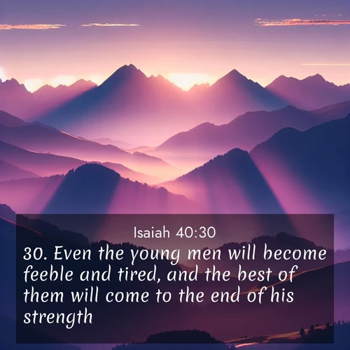 BasicEnglish Isaiah  ; image nature: image with the bible verse :Even the young men will become feeble and tired, and the best of them will come to the end of his strength; ; Explore a unique collection of Bible verses illustrated by winter landscapes, such as snowy mountains, frosty forests, and starry skies. These images capture the peace and beauty of winter. Share verses like KJV Isaiah 40:30. Current verse is overlayed with the thematic nature scene : Morning sun ignites mountain peaks. Valleys still sleep in purple shadow. ; 40:30
