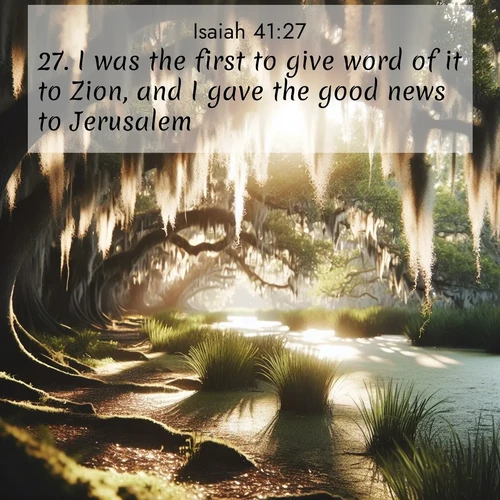 BasicEnglish Isaiah  ; image nature: image with the bible verse :I was the first to give word of it to Zion, and I gave the good news to Jerusalem. ; Discover Bible verses beautifully integrated with natural scenes of varied seasons, featuring summer skies, winter snow, autumn leaves, and spring blooms. Each image captures the splendor and peace of God&#039;s creation. Share verses like KJV Isaiah 41:27. Current verse is overlayed with the thematic nature scene : Summer afternoon light filters through Spanish moss in a bayou. ; 41:27