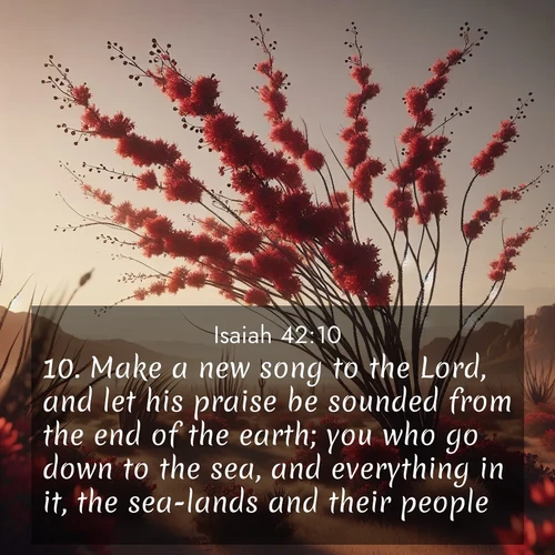 BasicEnglish Isaiah  ; image nature: image with the bible verse :Make a new song to the Lord, and let his praise be sounded from the end of the earth; you who go down to the sea, and everything in it, the sea-lands and their people. ; Explore an inspiring selection of Bible verse images adorned with nature photos, such as starry skies, verdant hills, and golden beaches. Each image reflects the peace and beauty of God&#039;s creation with vibrant colors and varied fonts. Share uplifting verses like KJV Isaiah 42:10. Current verse is overlayed with the thematic nature scene : Desert ocotillo flames crimson red. Wind sings through thorny branches. ; 42:10