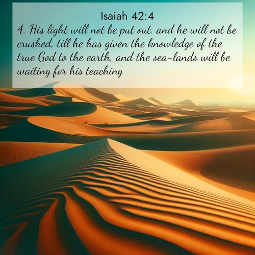 BasicEnglish Isaiah  ; image nature: image with the bible verse :His light will not be put out, and he will not be crushed, till he has given the knowledge of the true God to the earth, and the sea-lands will be waiting for his teaching. ; Explore beautiful Bible verse images paired with serene natural settings, such as calm seas, snowy paths, and verdant hills. Each image is free to download for your spiritual inspiration. Share KJV Isaiah 42:4. Current verse is overlayed with the thematic nature scene : Desert dunes ripple endlessly under the scorching sun, their golden crests sharp against the azure sky. A sidewinder&#039;s tracks weave delicate patterns in the sand. ; 42:4