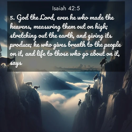 BasicEnglish Isaiah  ; image nature: image with the bible verse :God the Lord, even he who made the heavens, measuring them out on high; stretching out the earth, and giving its produce; he who gives breath to the people on it, and life to those who go about on it, says: ; Download Bible verse images featuring vibrant photos of nature, from snowy landscapes to golden deserts. These free images are perfect for phone wallpapers, desktop backgrounds, or sharing. Verses include KJV Isaiah 42:5. Current verse is overlayed with the thematic nature scene : Mountain goats traverse sheer faces. Clouds part to reveal their path. ; 42:5