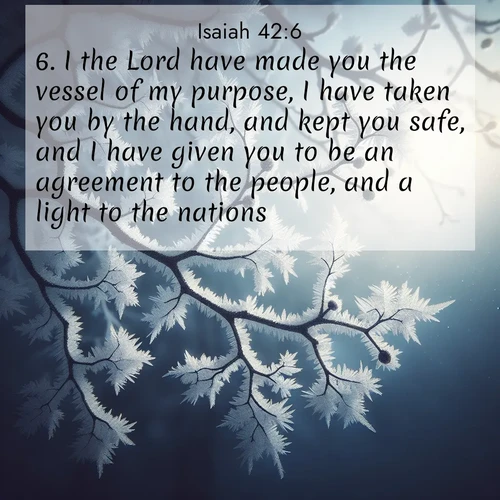 BasicEnglish Isaiah  ; image nature: image with the bible verse :I the Lord have made you the vessel of my purpose, I have taken you by the hand, and kept you safe, and I have given you to be an agreement to the people, and a light to the nations: ; Explore our gallery of inspiring Bible verse images showcasing divine beauty through nature. Download scenic images like snowy peaks, lush meadows, or radiant sunsets paired with verses like KJV Isaiah 42:6. Current verse is overlayed with the thematic nature scene : Winter frost coats bare branches in delicate crystal. ; 42:6