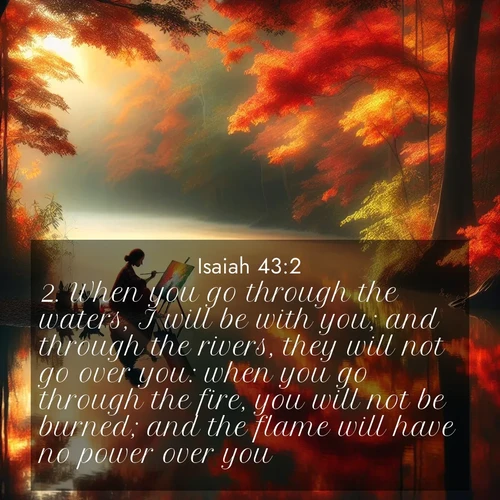 BasicEnglish Isaiah  ; image nature: image with the bible verse :When you go through the waters, I will be with you; and through the rivers, they will not go over you: when you go through the fire, you will not be burned; and the flame will have no power over you. ; Explore a collection of free Bible verse images paired with serene landscapes like golden beaches, verdant forests, and clear blue skies. Each image is ideal for desktop or phone wallpapers. Share verses like KJV Isaiah 43:2. Current verse is overlayed with the thematic nature scene : An artist paints beside still waters. Autumn colors double in reflection. ; 43:2