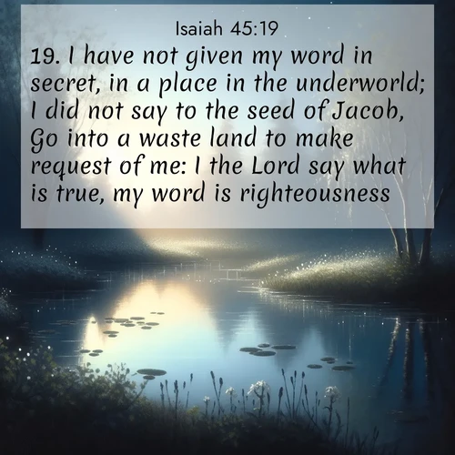 BasicEnglish Isaiah  ; image nature: image with the bible verse :I have not given my word in secret, in a place in the underworld; I did not say to the seed of Jacob, Go into a waste land to make request of me: I the Lord say what is true, my word is righteousness. ; Admire Bible verse images featuring tranquil rivers, golden fields, and starry heavens. These free-to-download images make inspiring wallpapers or thoughtful gifts. Download KJV Isaiah 45:19 now. Current verse is overlayed with the thematic nature scene : Spring peepers call from a pond reflecting the first evening stars. ; 45:19