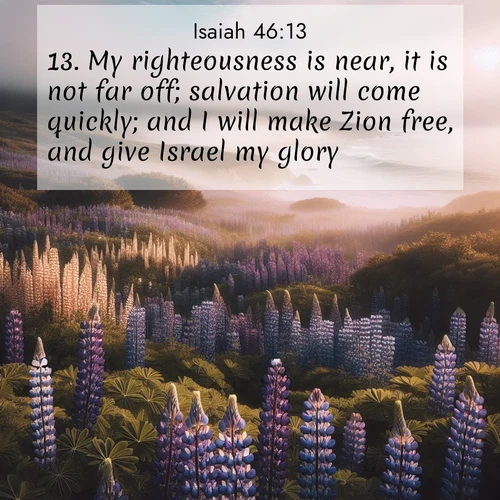 BasicEnglish Isaiah  ; image nature: image with the bible verse :My righteousness is near, it is not far off; salvation will come quickly; and I will make Zion free, and give Israel my glory. ; Discover Bible images capturing the splendor of deserts, with golden dunes, vast skies, and peaceful oases. These landscapes highlight the grandeur and serenity of God&#039;s creation. Share verses like KJV Isaiah 46:13. Current verse is overlayed with the thematic nature scene : Wild lupines carpet a coastal meadow. Ocean fog rolls in on silent feet. ; 46:13