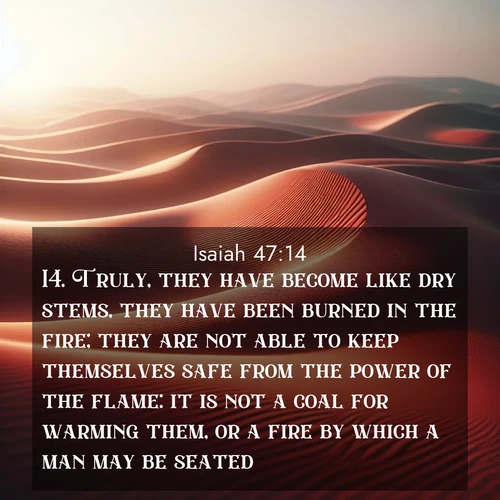 BasicEnglish Isaiah  ; image nature: image with the bible verse :Truly, they have become like dry stems, they have been burned in the fire; they are not able to keep themselves safe from the power of the flame: it is not a coal for warming them, or a fire by which a man may be seated. ; Explore an inspiring selection of Bible verse images adorned with nature photos, such as starry skies, verdant hills, and golden beaches. Each image reflects the peace and beauty of God&#039;s creation with vibrant colors and varied fonts. Share uplifting verses like KJV Isaiah 47:14. Current verse is overlayed with the thematic nature scene : Desert wind sculpts abstract patterns in red sand. ; 47:14