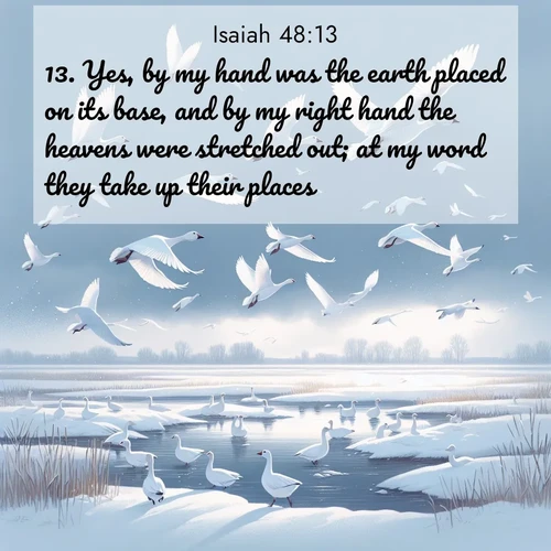 BasicEnglish Isaiah  ; image nature: image with the bible verse :Yes, by my hand was the earth placed on its base, and by my right hand the heavens were stretched out; at my word they take up their places. ; Download Bible verse images paired with breathtaking nature photos like golden deserts, shimmering seas, and blossoming orchards. These high-quality, free images are perfect for wallpapers or sharing. Verses include KJV Isaiah 48:13. Current verse is overlayed with the thematic nature scene : Snow geese take flight from a winter marsh. Their wings flash white against leaden skies. ; 48:13
