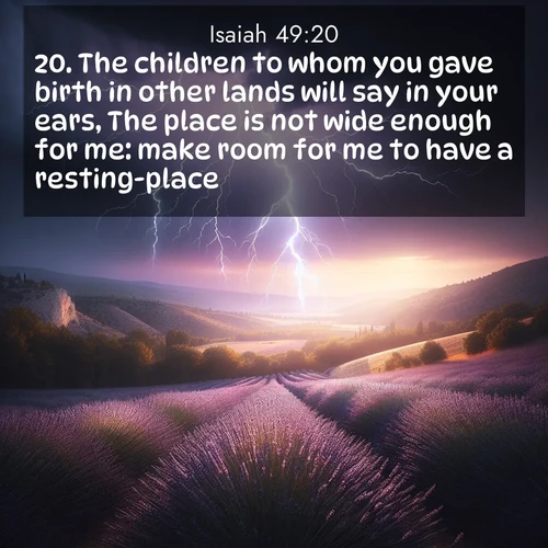 BasicEnglish Isaiah  ; image nature: image with the bible verse :The children to whom you gave birth in other lands will say in your ears, The place is not wide enough for me: make room for me to have a resting-place. ; Browse our library of beautiful Bible verse images, perfect for wallpapers or sharing. Each verse is paired with serene natural landscapes like misty mountains, calming beaches, and colorful sunsets. Download and enjoy verses such as KJV Isaiah 49:20. Current verse is overlayed with the thematic nature scene : Lightning illuminates a field of lavender in the Provence countryside. Thunder rolls across the valley like distant drums. ; 49:20