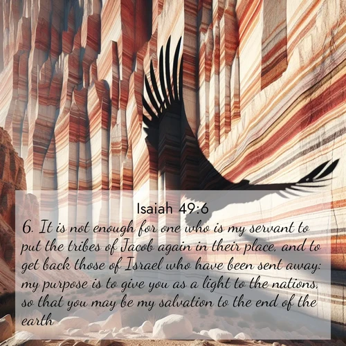 BasicEnglish Isaiah  ; image nature: image with the bible verse :It is not enough for one who is my servant to put the tribes of Jacob again in their place, and to get back those of Israel who have been sent away: my purpose is to give you as a light to the nations, so that you may be my salvation to the end of the earth. ; Admire Bible verse images illustrated by summer photos, such as sunny beaches, sparkling waves, and swaying palm trees. These bright scenes highlight the joy and warmth of God&#039;s creation. Download and share verses like KJV Isaiah 49:6. Current verse is overlayed with the thematic nature scene : Desert varnish streaks ancient canyon walls. A condor&#039;s shadow glides across the patterns. ; 49:6