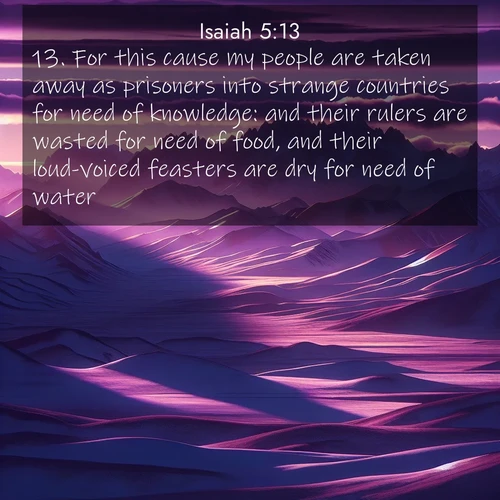 BasicEnglish Isaiah  ; image nature: image with the bible verse :For this cause my people are taken away as prisoners into strange countries for need of knowledge: and their rulers are wasted for need of food, and their loud-voiced feasters are dry for need of water. ; Dive into our collection of Bible verses paired with breathtaking desert landscapes, featuring infinite dunes, shaded oases, and desert sunsets. These images highlight the majestic grandeur of God&#039;s creation. Download and share verses like KJV Isaiah 5:13. Current verse is overlayed with the thematic nature scene : Morning light ignites mountain snow. Valleys sleep in purple shadow. ; 5:13