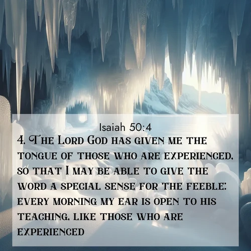 BasicEnglish Isaiah  ; image nature: image with the bible verse :The Lord God has given me the tongue of those who are experienced, so that I may be able to give the word a special sense for the feeble: every morning my ear is open to his teaching, like those who are experienced: ; Browse beautiful Bible verse images accompanied by peaceful scenes like calm seas, ancient forests, and radiant horizons. Download high-quality, free images featuring verses such as KJV Isaiah 50:4. Current verse is overlayed with the thematic nature scene : Winter ice forms crystal caves along lake cliffs. ; 50:4