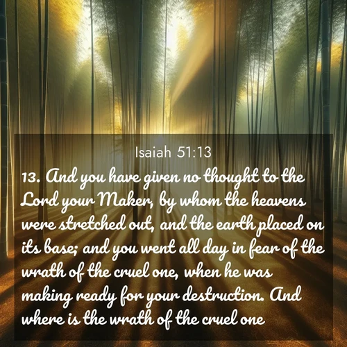 BBE Isaiah 51:13 overlaying nature image scene: Morning mist parts to reveal a pristine bamboo grove. Golden light filters through the stems, casting striped shadows.;13. And you have given no thought to the Lord your Maker, by whom the heavens were stretched out, and the earth placed on its base; and you went all day in fear of the wrath of the cruel one, when he was making ready for your destruction. And where is the wrath of the cruel one?