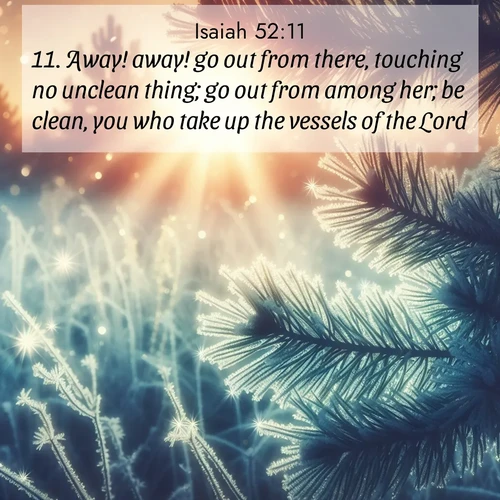 BasicEnglish Isaiah  ; image nature: image with the bible verse :Away! away! go out from there, touching no unclean thing; go out from among her; be clean, you who take up the vessels of the Lord. ; Browse a large collection of Bible verse images with photos showcasing the splendor of nature. Scenes of peaceful rivers, verdant valleys, and radiant skies enhance the inspiring verses. Each image reflects the serenity and joy of God&#039;s creation, with elegant text fonts. Download and share verses such as KJV Isaiah 52:11. Current verse is overlayed with the thematic nature scene : Morning frost rimes every needle. Weak sun struggles through branches. ; 52:11