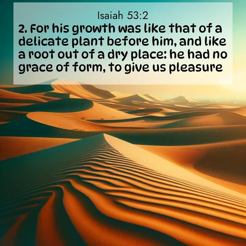 BasicEnglish Isaiah  ; image nature: image with the bible verse :For his growth was like that of a delicate plant before him, and like a root out of a dry place: he had no grace of form, to give us pleasure; ; Admire Bible verse images illustrated by desert scenes, such as sunsets over dunes, majestic rocks, and solitary cacti. These images capture the majesty of God in arid places. Download and share verses like KJV Isaiah 53:2. Current verse is overlayed with the thematic nature scene : Desert dunes ripple endlessly under the scorching sun, their golden crests sharp against the azure sky. A sidewinder&#039;s tracks weave delicate patterns in the sand. ; 53:2