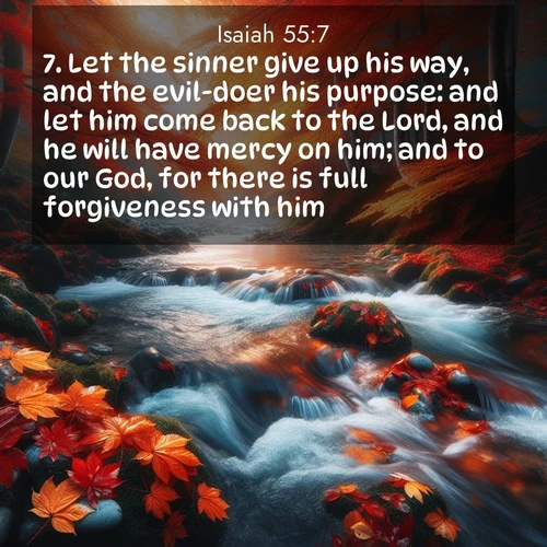 BasicEnglish Isaiah  ; image nature: image with the bible verse :Let the sinner give up his way, and the evil-doer his purpose: and let him come back to the Lord, and he will have mercy on him; and to our God, for there is full forgiveness with him. ; Explore Bible verses paired with beach photos, where waves gently crash on the sand and the sky glows with pastel hues at sunset. These scenes convey deep serenity. Download verses like KJV Isaiah 55:7. Current verse is overlayed with the thematic nature scene : Autumn leaves swirl in eddies along a mountain stream. ; 55:7