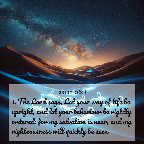 BasicEnglish Isaiah  ; image nature: image with the bible verse :The Lord says, Let your way of life be upright, and let your behaviour be rightly ordered: for my salvation is near, and my righteousness will quickly be seen. ; Dive into our collection of Bible verse images beautifully illustrated with beach photos, featuring gentle waves, sunsets over the sea, and sandy shores. These scenes evoke the peace and majesty of God. Download and share inspiring verses like KJV Isaiah 56:1. Current verse is overlayed with the thematic nature scene : Desert scorpions glow under black light. Stars wheel in infinite darkness. ; 56:1