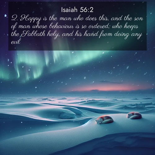 BasicEnglish Isaiah  ; image nature: image with the bible verse :Happy is the man who does this, and the son of man whose behaviour is so ordered; who keeps the Sabbath holy, and his hand from doing any evil. ; Discover tranquil Bible verse images enhanced with natural scenery like rippling brooks, snow-covered fields, and sunlit beaches. These free images are perfect for wallpapers or spiritual reflection. Share KJV Isaiah 56:2. Current verse is overlayed with the thematic nature scene : Northern lights dance across the frozen tundra in ribbons of green and purple. Snow falls silently on sleeping arctic foxes. ; 56:2