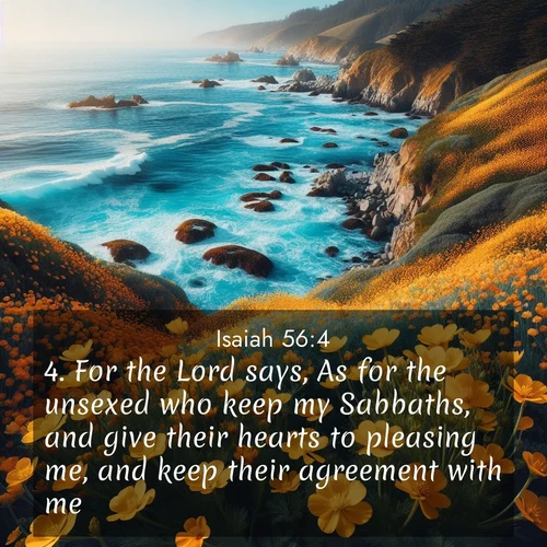 BasicEnglish Isaiah  ; image nature: image with the bible verse :For the Lord says, As for the unsexed who keep my Sabbaths, and give their hearts to pleasing me, and keep their agreement with me: ; Discover Bible images illustrated by desert landscapes, like sand dunes, majestic rocks, and starry skies. These images symbolize the grandeur and immensity of God&#039;s creation. Download verses like KJV Isaiah 56:4. Current verse is overlayed with the thematic nature scene : Wild mustard flowers carpet coastal cliffs. Pacific waves provide endless percussion below. ; 56:4
