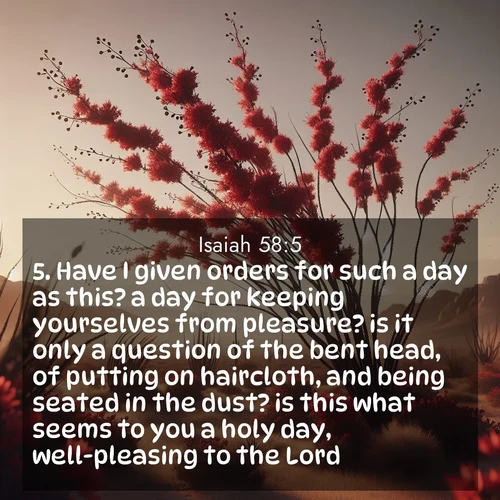 BasicEnglish Isaiah  ; image nature: image with the bible verse :Have I given orders for such a day as this? a day for keeping yourselves from pleasure? is it only a question of the bent head, of putting on haircloth, and being seated in the dust? is this what seems to you a holy day, well-pleasing to the Lord? ; Discover beautiful Bible verse images enriched with natural landscapes, from serene beaches to cascading waterfalls. All images are free and ready to download. Share verses such as KJV Isaiah 58:5. Current verse is overlayed with the thematic nature scene : Desert ocotillo flames crimson red. Wind sings through thorny branches. ; 58:5