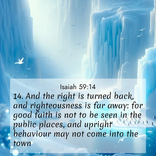 BasicEnglish Isaiah  ; image nature: image with the bible verse :And the right is turned back, and righteousness is far away: for good faith is not to be seen in the public places, and upright behaviour may not come into the town. ; Browse a vast collection of Bible verse images featuring awe-inspiring landscapes such as calm lakes, vibrant sunsets, and peaceful fields. Download them for free and enjoy verses like KJV Isaiah 59:14. Current verse is overlayed with the thematic nature scene : Antarctic ice cliffs glow blue in the endless polar day. A penguin colony dots the frozen shore below. ; 59:14