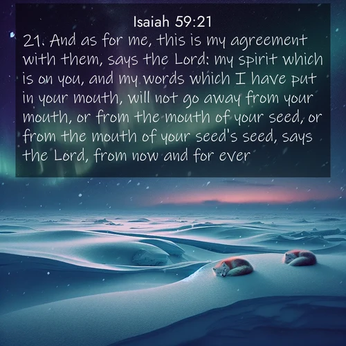 BasicEnglish Isaiah  ; image nature: image with the bible verse :And as for me, this is my agreement with them, says the Lord: my spirit which is on you, and my words which I have put in your mouth, will not go away from your mouth, or from the mouth of your seed, or from the mouth of your seed&#039;s seed, says the Lord, from now and for ever. ; Browse a large collection of Bible verse images with photos showcasing the splendor of nature. Scenes of peaceful rivers, verdant valleys, and radiant skies enhance the inspiring verses. Each image reflects the serenity and joy of God&#039;s creation, with elegant text fonts. Download and share verses such as KJV Isaiah 59:21. Current verse is overlayed with the thematic nature scene : Northern lights dance across the frozen tundra in ribbons of green and purple. Snow falls silently on sleeping arctic foxes. ; 59:21