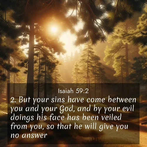 BasicEnglish Isaiah  ; image nature: image with the bible verse :But your sins have come between you and your God, and by your evil doings his face has been veiled from you, so that he will give you no answer. ; Explore our vast collection of images featuring beautifully illustrated Bible verses accompanied by nature photos. Discover inspiring and motivating verses paired with soothing landscapes, like shimmering lakes, majestic mountains, and lush forests. Our images highlight the peaceful beauty of God&#039;s creation with vibrant colors and varied fonts. Download and share verse images like KJV Isaiah 59:2. Current verse is overlayed with the thematic nature scene : Summer heat brings out the scent of pine needles. ; 59:2