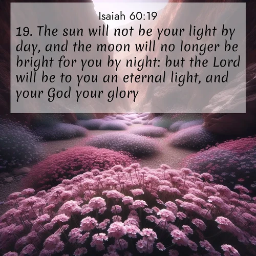 BasicEnglish Isaiah  ; image nature: image with the bible verse :The sun will not be your light by day, and the moon will no longer be bright for you by night: but the Lord will be to you an eternal light, and your God your glory. ; Discover our unique collection of Bible verse images integrated with photos showcasing the majesty of nature, such as rocky mountains, ancient trees, and crystal-clear lakes. These images feature luminous colors and text in varied fonts, reflecting the harmony of God&#039;s creation. Download verses like KJV Isaiah 60:19. Current verse is overlayed with the thematic nature scene : Desert verbena carpets hidden canyons. Flash flood waters carved these gardens. ; 60:19