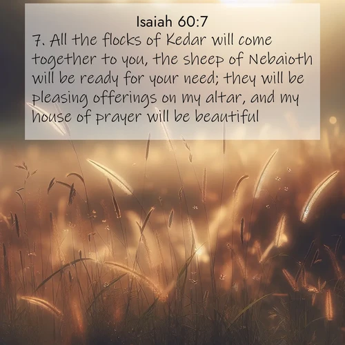 BasicEnglish Isaiah  ; image nature: image with the bible verse :All the flocks of Kedar will come together to you, the sheep of Nebaioth will be ready for your need; they will be pleasing offerings on my altar, and my house of prayer will be beautiful. ; Explore a spring collection of Bible images, with landscapes of green hills, wildflowers, and crystal-clear streams. These images symbolize the blossoming of God&#039;s creation. Download verses like KJV Isaiah 60:7. Current verse is overlayed with the thematic nature scene : Summer heat brings out cricket songs in meadow grass. ; 60:7