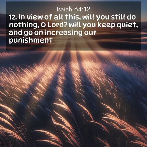 BasicEnglish Isaiah  ; image nature: image with the bible verse :In view of all this, will you still do nothing, O Lord? will you keep quiet, and go on increasing our punishment? ; Admire our gallery of Bible verse images showcasing divine beauty in nature—whether snowy peaks or serene oceans. Each image is freely downloadable and perfect for personal or spiritual use. Share verses like KJV Isaiah 64:12. Current verse is overlayed with the thematic nature scene : Summer breeze ripples through fields of prairie grass. ; 64:12