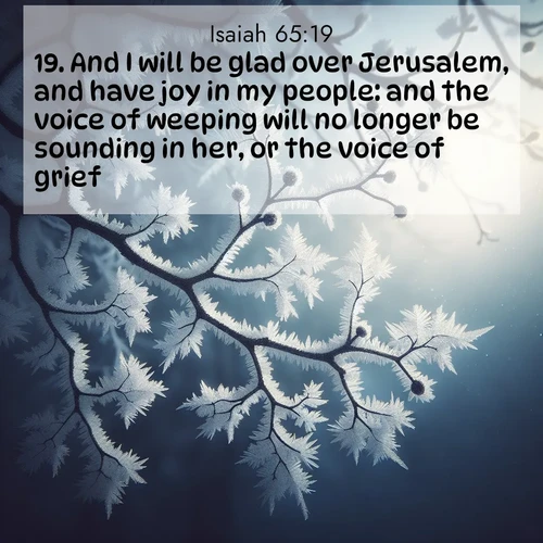 BasicEnglish Isaiah  ; image nature: image with the bible verse :And I will be glad over Jerusalem, and have joy in my people: and the voice of weeping will no longer be sounding in her, or the voice of grief. ; Browse our selection of stunning Bible verse images featuring unique natural scenes like fiery autumn forests, serene meadows, and starlit skies. Download and share verses like KJV Isaiah 65:19 for free. Current verse is overlayed with the thematic nature scene : Winter frost coats bare branches in delicate crystal. ; 65:19