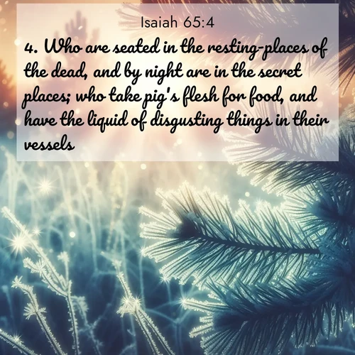 BasicEnglish Isaiah  ; image nature: image with the bible verse :Who are seated in the resting-places of the dead, and by night are in the secret places; who take pig&#039;s flesh for food, and have the liquid of disgusting things in their vessels. ; Discover a rich selection of Bible verse images illustrated by natural landscapes like tranquil beaches, golden fields, and majestic trees. These images aim to capture the peace and beauty of God&#039;s creation, with vibrant colors and varied typography. Download and share inspiring verses like KJV Isaiah 65:4. Current verse is overlayed with the thematic nature scene : Morning frost rimes every needle. Weak sun struggles through branches. ; 65:4