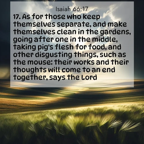BasicEnglish Isaiah  ; image nature: image with the bible verse :As for those who keep themselves separate, and make themselves clean in the gardens, going after one in the middle, taking pig&#039;s flesh for food, and other disgusting things, such as the mouse: their works and their thoughts will come to an end together, says the Lord. ; Browse beautiful Bible verse images accompanied by peaceful scenes like calm seas, ancient forests, and radiant horizons. Download high-quality, free images featuring verses such as KJV Isaiah 66:17. Current verse is overlayed with the thematic nature scene : Summer storms approach across vast prairie skies. ; 66:17