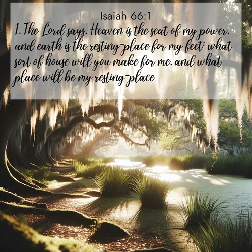 BasicEnglish Isaiah  ; image nature: image with the bible verse :The Lord says, Heaven is the seat of my power, and earth is the resting-place for my feet: what sort of house will you make for me, and what place will be my resting-place? ; Browse beautiful Bible verse images accompanied by peaceful scenes like calm seas, ancient forests, and radiant horizons. Download high-quality, free images featuring verses such as KJV Isaiah 66:1. Current verse is overlayed with the thematic nature scene : Summer afternoon light filters through Spanish moss in a bayou. ; 66:1