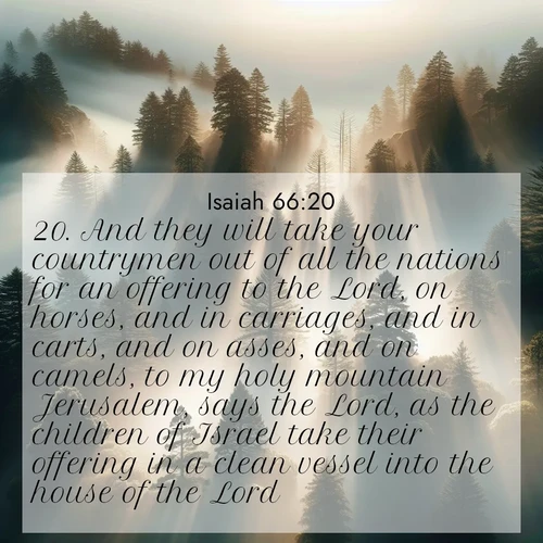BasicEnglish Isaiah  ; image nature: image with the bible verse :And they will take your countrymen out of all the nations for an offering to the Lord, on horses, and in carriages, and in carts, and on asses, and on camels, to my holy mountain Jerusalem, says the Lord, as the children of Israel take their offering in a clean vessel into the house of the Lord. ; Admire our free collection of Bible verse images with beautiful landscapes like sunlit forests, rippling waters, and radiant dawns. Each verse, such as KJV Isaiah 66:20, is ready to download and share. Current verse is overlayed with the thematic nature scene : Coastal redwoods disappear into fog. Filtered sunlight creates divine rays. ; 66:20