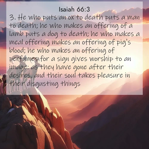 BasicEnglish Isaiah  ; image nature: image with the bible verse :He who puts an ox to death puts a man to death; he who makes an offering of a lamb puts a dog to death; he who makes a meal offering makes an offering of pig&#039;s blood; he who makes an offering of perfumes for a sign gives worship to an image: as they have gone after their desires, and their soul takes pleasure in their disgusting things; ; Explore a unique collection of Bible verses illustrated by winter landscapes, such as snowy mountains, frosty forests, and starry skies. These images capture the peace and beauty of winter. Share verses like KJV Isaiah 66:3. Current verse is overlayed with the thematic nature scene : Desert bighorns pause on a knife-edge ridge. Sunset paints their horns in gold. ; 66:3