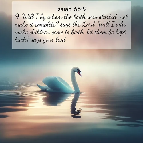 BasicEnglish Isaiah  ; image nature: image with the bible verse :Will I by whom the birth was started, not make it complete? says the Lord. Will I who make children come to birth, let them be kept back? says your God. ; Dive into our collection of Bible verse images combined with sublime nature photos, such as graceful waterfalls, radiant sunsets, and endless meadows. These compositions highlight the peace and harmony of God&#039;s creation with vivid colors and carefully integrated text. Download and share verses like KJV Isaiah 66:9. Current verse is overlayed with the thematic nature scene : A single swan glides across a misty lake. Dawn paints the water in pastels. ; 66:9
