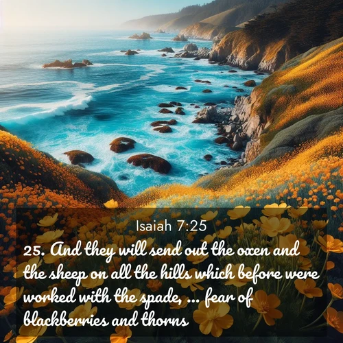 BasicEnglish Isaiah  ; image nature: image with the bible verse :And they will send out the oxen and the sheep on all the hills which before were worked with the spade, ... fear of blackberries and thorns. ; Explore a collection of inspiring Bible verse images accompanied by winter photos, such as snowy landscapes, frosted trees, and frozen lakes. These images reflect the peace and purity of God&#039;s creation, with elegant fonts and luminous colors. Download and share verses like KJV Isaiah 7:25. Current verse is overlayed with the thematic nature scene : Wild mustard flowers carpet coastal cliffs. Pacific waves provide endless percussion below. ; 7:25