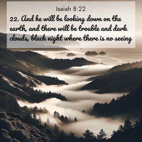 BasicEnglish Isaiah  ; image nature: image with the bible verse :And he will be looking down on the earth, and there will be trouble and dark clouds, black night where there is no seeing. ; Discover our curated gallery of Bible verse images with breathtaking scenery, from tranquil deserts to lush green pastures. Perfect for phone wallpapers or sharing online. Download verses like KJV Isaiah 8:22. Current verse is overlayed with the thematic nature scene : Coastal fog rolls inland through gaps in seaside hills. ; 8:22