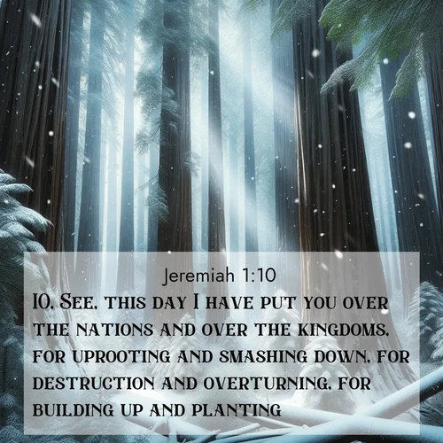 BasicEnglish Jeremiah  ; image nature: image with the bible verse :See, this day I have put you over the nations and over the kingdoms, for uprooting and smashing down, for destruction and overturning, for building up and planting. ; Dive into a gallery of Bible verses illustrated by tropical beach scenes, featuring sparkling waves, seashells, and radiant sunrises. These images evoke divine peace and joy. Download and share inspiring verses like KJV Jeremiah 1:10. Current verse is overlayed with the thematic nature scene : Snow falls silently on ancient redwoods. Shafts of light pierce through to illuminate the forest floor. ; 1:10
