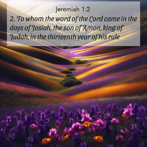 BasicEnglish Jeremiah  ; image nature: image with the bible verse :To whom the word of the Lord came in the days of Josiah, the son of Amon, king of Judah, in the thirteenth year of his rule. ; Dive into our collection of Bible verses paired with coastal scenes, featuring calming waves, infinite beaches, and reflections of the sun on the water. These images evoke the peace and beauty of God. Share verses like KJV Jeremiah 1:2. Current verse is overlayed with the thematic nature scene : Spring wildflowers carpet rolling hills in purple and gold. ; 1:2
