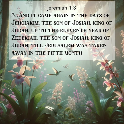 BasicEnglish Jeremiah  ; image nature: image with the bible verse :And it came again in the days of Jehoiakim, the son of Josiah, king of Judah, up to the eleventh year of Zedekiah, the son of Josiah, king of Judah; till Jerusalem was taken away in the fifth month. ; Dive into our collection of Bible verse images beautifully illustrated with beach photos, featuring gentle waves, sunsets over the sea, and sandy shores. These scenes evoke the peace and majesty of God. Download and share inspiring verses like KJV Jeremiah 1:3. Current verse is overlayed with the thematic nature scene : Wild orchids bloom in rainforest canopy. Hummingbirds dance between delicate petals. ; 1:3